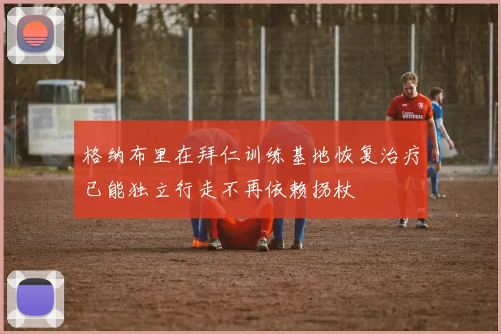 格纳布里在拜仁训练基地恢复治疗已能独立行走不再依赖拐杖
