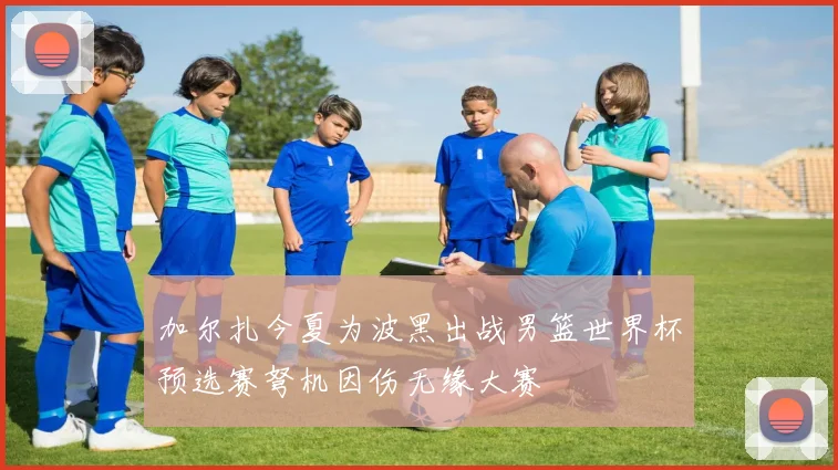 加尔扎今夏为波黑出战男篮世界杯预选赛弩机因伤无缘大赛
