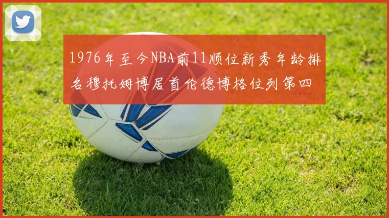 1976年至今NBA前11顺位新秀年龄排名穆托姆博居首伦德博格位列第四