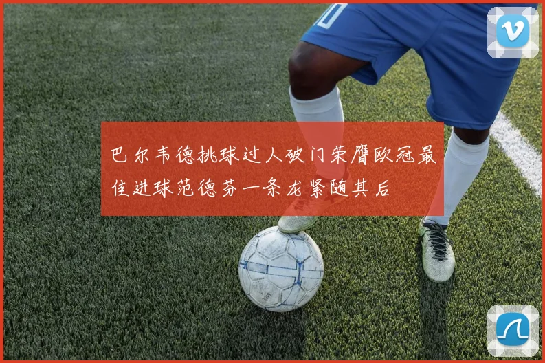 巴尔韦德挑球过人破门荣膺欧冠最佳进球范德芬一条龙紧随其后