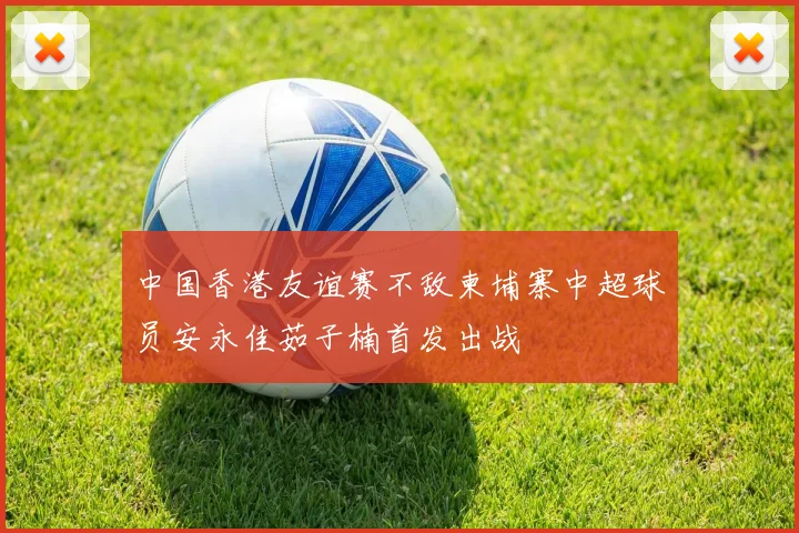 中国香港友谊赛不敌柬埔寨中超球员安永佳茹子楠首发出战