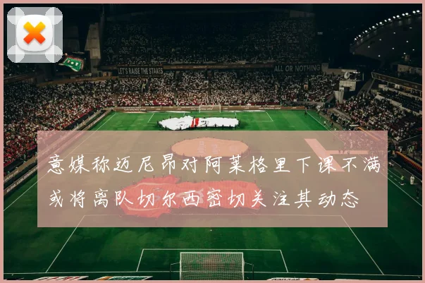 意媒称迈尼昂对阿莱格里下课不满或将离队切尔西密切关注其动态