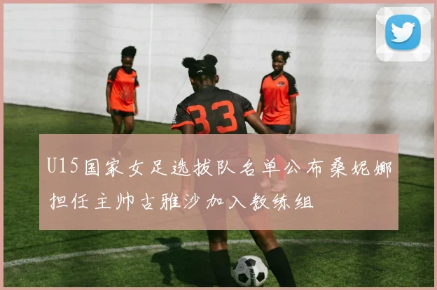 U15国家女足选拔队名单公布桑妮娜担任主帅古雅沙加入教练组
