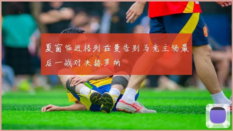 夏窗临近格列兹曼告别马竞主场最后一战对决赫罗纳