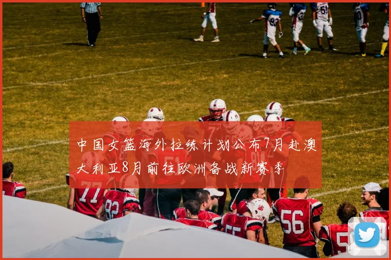 中国女篮海外拉练计划公布7月赴澳大利亚8月前往欧洲备战新赛季