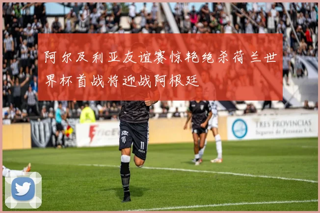 阿尔及利亚友谊赛惊艳绝杀荷兰世界杯首战将迎战阿根廷