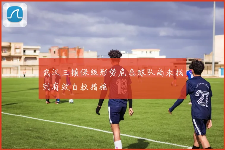 武汉三镇保级形势危急球队尚未找到有效自救措施