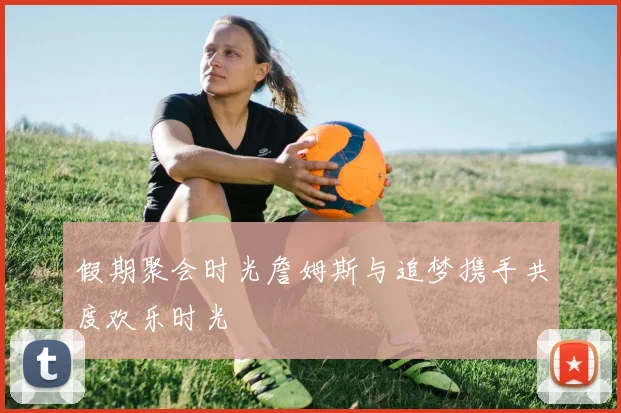 假期聚会时光詹姆斯与追梦携手共度欢乐时光