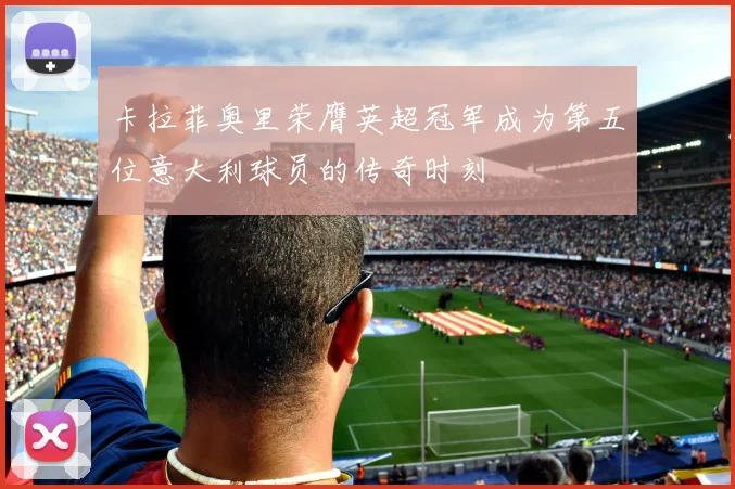 卡拉菲奥里荣膺英超冠军成为第五位意大利球员的传奇时刻
