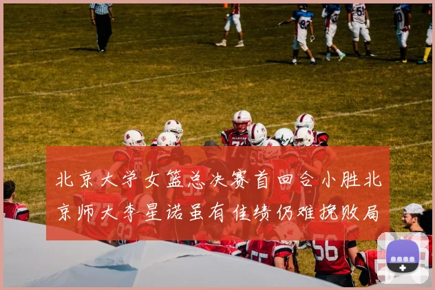 北京大学女篮总决赛首回合小胜北京师大李星诺虽有佳绩仍难挽败局