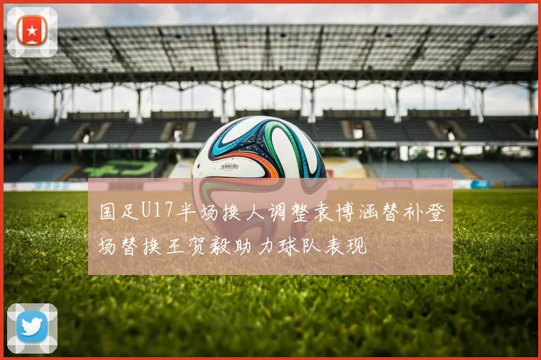 国足U17半场换人调整袁博涵替补登场替换王贺毅助力球队表现