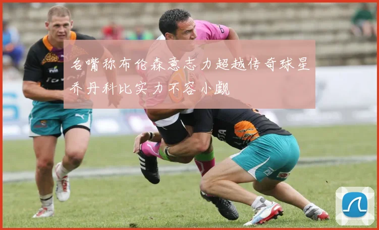 名嘴称布伦森意志力超越传奇球星乔丹科比实力不容小觑