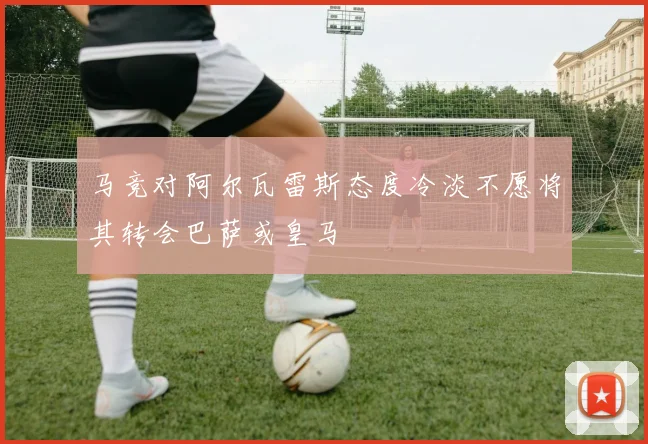 马竞对阿尔瓦雷斯态度冷淡不愿将其转会巴萨或皇马