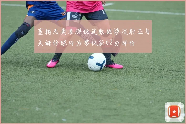 塞梅尼奥表现低迷数据惨淡射正与关键传球均为零仅获62分评价