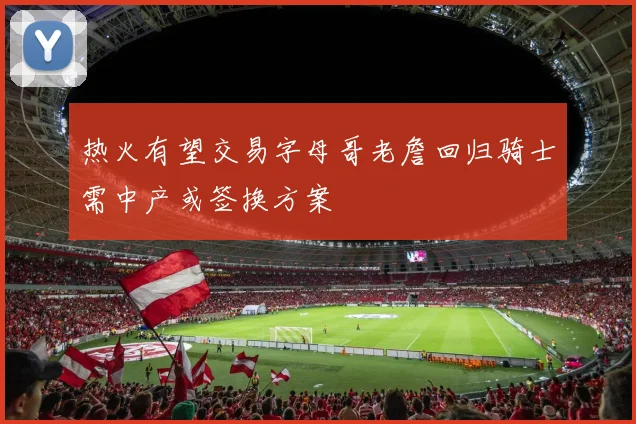 热火有望交易字母哥老詹回归骑士需中产或签换方案